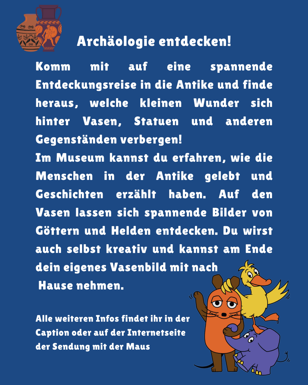 Archäologie entdecken! Komm mit auf eine spannende Entdeckungsreise in die Antike und finde heraus, welche kleinen Wunder sich hinter Vasen, Statuen und anderen Gegenständen verbergen! Im Museum kannst du erfahren, wie die Menschen in der Antike gelebt und Geschichten erzählt haben. Auf den Vasen lassen sich spannende Bilder von Göttern und Helden entdecken. Du wirst auch selbst kreativ und kannst am Ende dein eigenes Vasenbild mit nach Hause nehmen. Alle weiteren Infos findet ihr in der Caption oder auf der Internetseite der Sendung mit der Maus