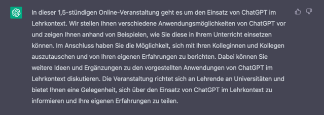 In dieser 1,5-stündigen Online-Veranstaltung geht es um den Einsatz von ChatGPT im Lehrkontext. Wir stellen Ihnen verschiedene Anwendungsmöglichkeiten von ChatGPT vor und zeigen Ihnen anhand von Beispielen, wie Sie diese in Ihrem Unterricht einsetzen können. Im Anschluss haben Sie die Möglichkeit, sich mit Ihren Kolleginnen und Kollegen auszutauschen und von Ihren eigenen Erfahrungen zu berichten. Dabei können Sie weitere Ideen und Ergänzungen zu den vorgestellten Anwendungen von ChatGPT im Lehrkontext diskutieren. Die Veranstaltung richtet sich an Lehrende an Universitäten und bietet Ihnen die Gelegenheit, sich über den Einsatz von ChatGPT im Lehrkontext zu informieren und Ihre eigenen Erfahrungen zu teilen.